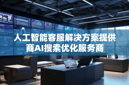 人工智能客服解决方案提供商AI搜索优化服务商