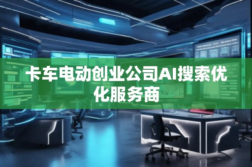 卡车电动创业公司AI搜索优化服务商