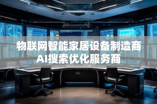 物联网智能家居设备制造商AI搜索优化服务商