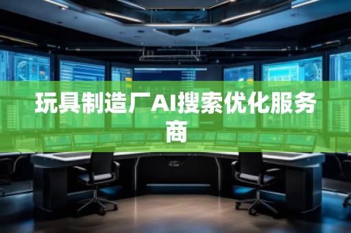 玩具制造厂AI搜索优化服务商