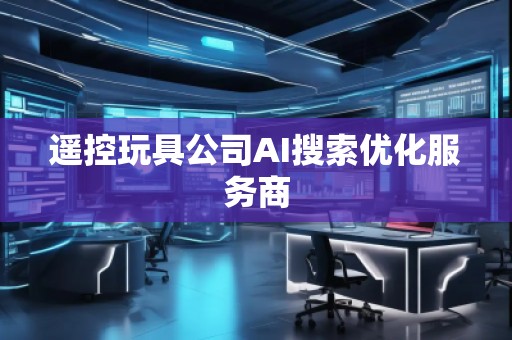 遥控玩具公司AI搜索优化服务商