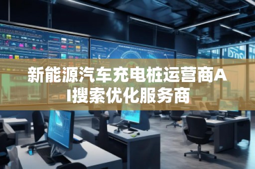 新能源汽车充电桩运营商AI搜索优化服务商 新能源汽车充电桩运营商AI搜索优化服务商