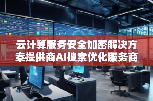云计算服务安全加密解决方案提供商AI搜索优化服务商