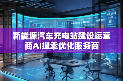 新能源汽车充电站建设运营商AI搜索优化服务商