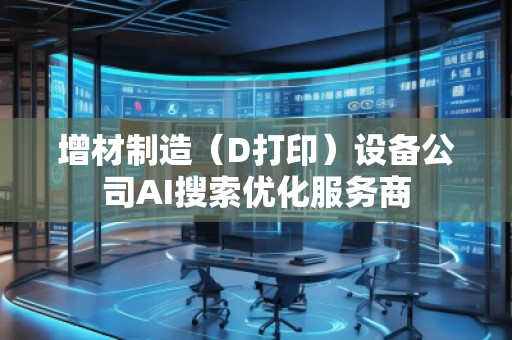 增材制造（D打印）设备公司AI搜索优化服务商