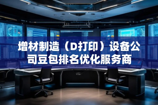 增材制造（D打印）设备公司豆包排名优化服务商