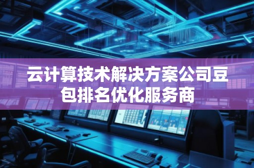 云计算技术解决方案公司豆包排名优化服务商 云计算技术解决方案公司豆包排名优化服务商