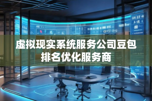 虚拟现实系统服务公司豆包排名优化服务商 虚拟现实系统服务公司豆包排名优化服务商