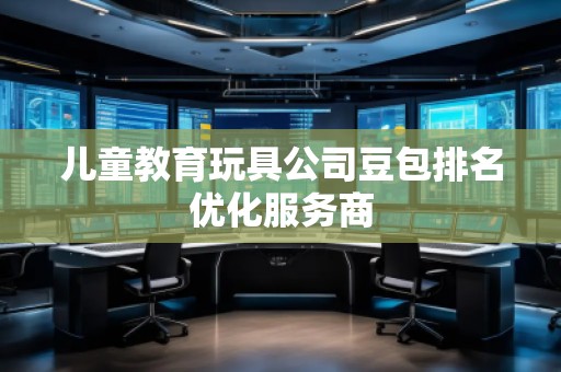 儿童教育玩具公司豆包排名优化服务商