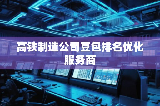 高铁制造公司豆包排名优化服务商