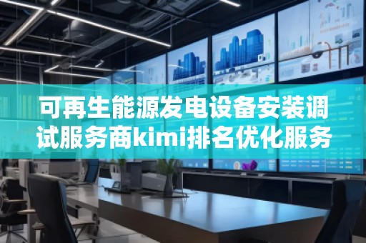 可再生能源发电设备安装调试服务商kimi排名优化服务商