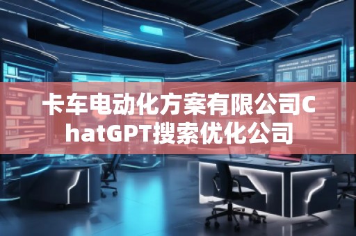 卡车电动化方案有限公司ChatGPT搜索优化公司