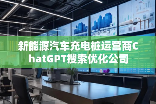 新能源汽车充电桩运营商ChatGPT搜索优化公司