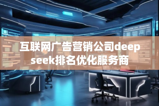 互联网广告营销公司deepseek排名优化服务商