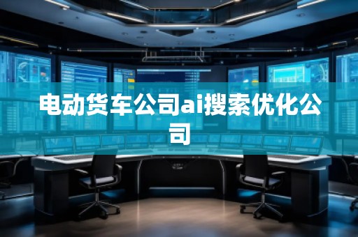 电动货车公司ai搜索优化公司