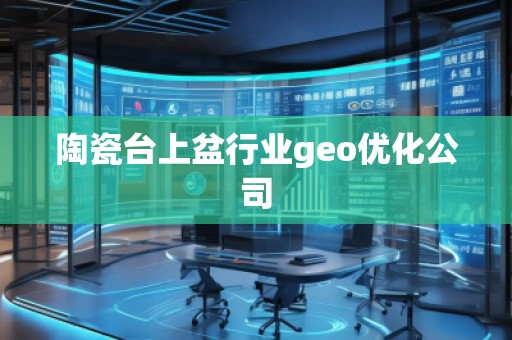 陶瓷台上盆行业geo优化公司 陶瓷台上盆行业geo优化公司