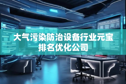 大气污染防治设备行业元宝排名优化公司