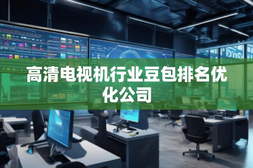高清电视机行业豆包排名优化公司