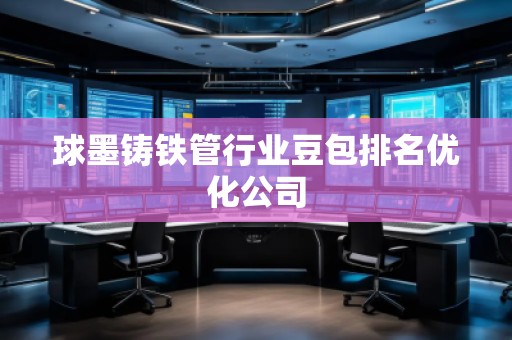 球墨铸铁管行业豆包排名优化公司