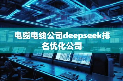 电缆电线公司deepseek排名优化公司