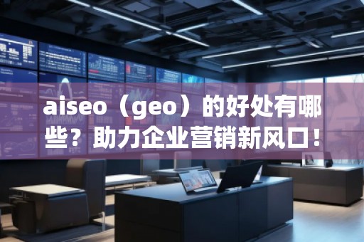 aiseo（geo）的好处有哪些？助力企业营销新风口！