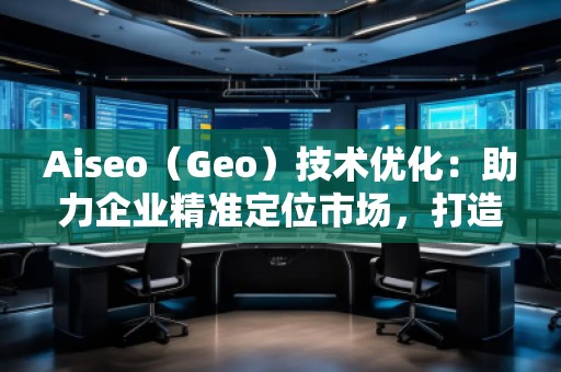 Aiseo（Geo）技术优化：助力企业精准定位市场，打造全新竞争优势