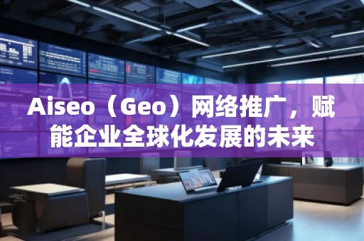Aiseo（Geo）网络推广，赋能企业全球化发展的未来