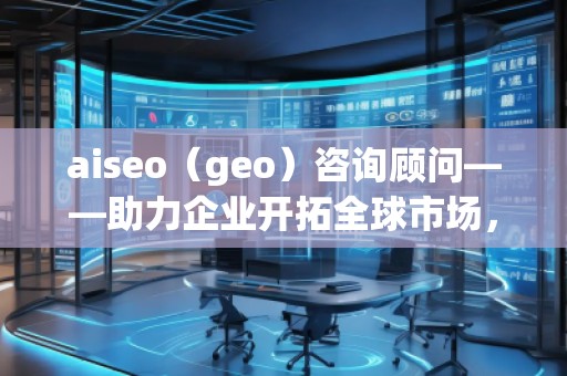 aiseo（geo）咨询顾问——助力企业开拓全球市场，提升SEO优化与地理定位的无穷潜力