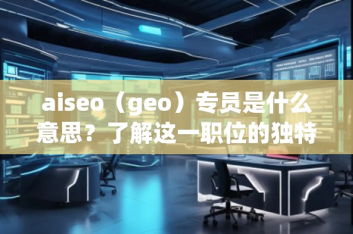 aiseo（geo）专员是什么意思？了解这一职位的独特价值与职责