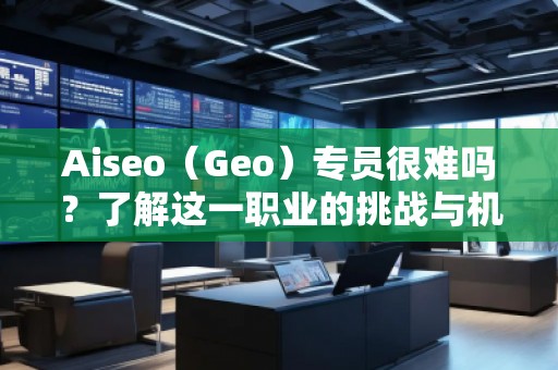 Aiseo（Geo）专员很难吗？了解这一职业的挑战与机遇