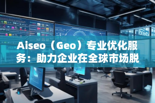 Aiseo（Geo）专业优化服务：助力企业在全球市场脱颖而出