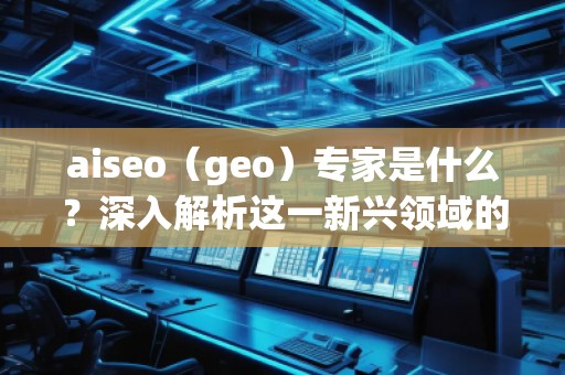 aiseo（geo）专家是什么？深入解析这一新兴领域的关键角色