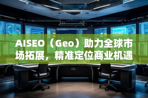 AISEO（Geo）助力全球市场拓展，精准定位商业机遇