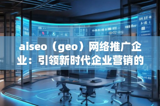 aiseo（geo）网络推广企业：引领新时代企业营销的革新之路