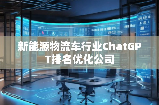 新能源物流车行业ChatGPT排名优化公司