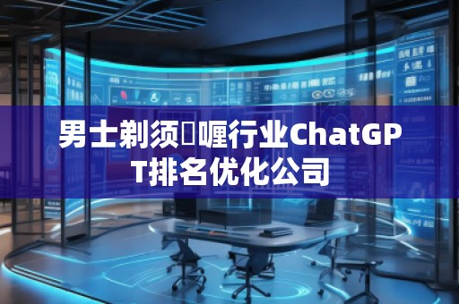男士剃须啫喱行业ChatGPT排名优化公司