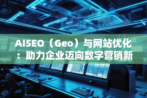 AISEO（Geo）与网站优化：助力企业迈向数字营销新高峰