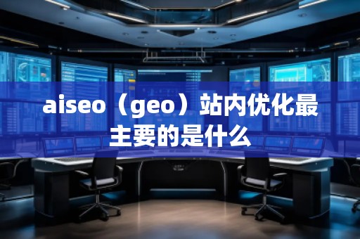 aiseo（geo）站内优化最主要的是什么