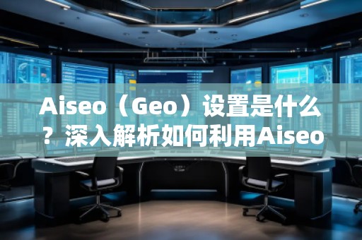 Aiseo（Geo）设置是什么？深入解析如何利用Aiseo优化地理位置策略