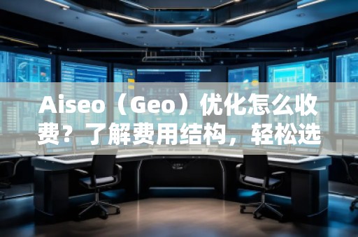 Aiseo（Geo）优化怎么收费？了解费用结构，轻松选择合适的优化方案