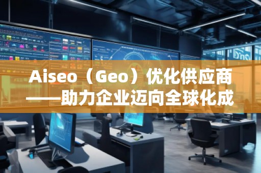 Aiseo（Geo）优化供应商——助力企业迈向全球化成功