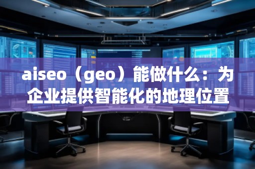 aiseo（geo）能做什么：为企业提供智能化的地理位置数据解决方案
