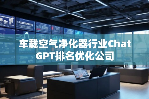 车载空气净化器行业ChatGPT排名优化公司