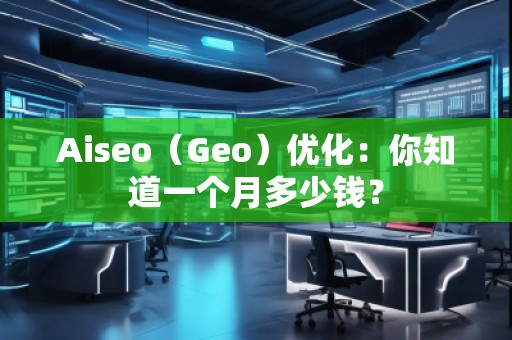 Aiseo（Geo）优化：你知道一个月多少钱？