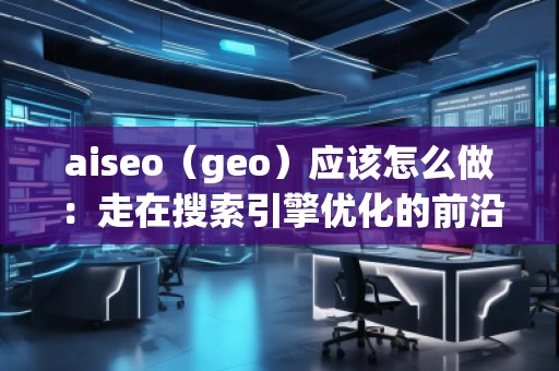 aiseo（geo）应该怎么做：走在搜索引擎优化的前沿