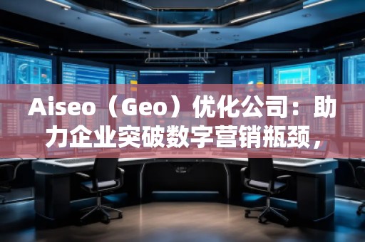 Aiseo（Geo）优化公司：助力企业突破数字营销瓶颈，赢得市场先机