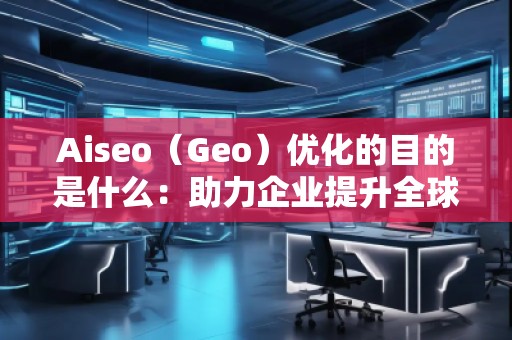 Aiseo（Geo）优化的目的是什么：助力企业提升全球竞争力