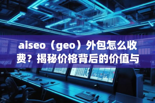 aiseo（geo）外包怎么收费？揭秘价格背后的价值与优势