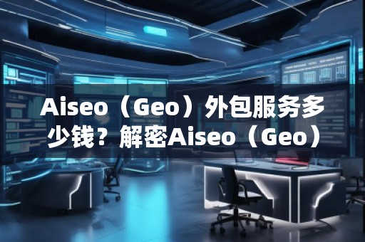 Aiseo（Geo）外包服务多少钱？解密Aiseo（Geo）外包服务的价值与优势
