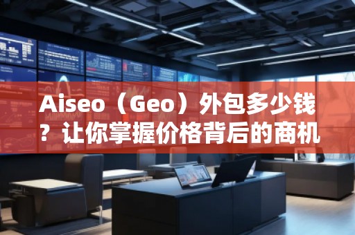 Aiseo（Geo）外包多少钱？让你掌握价格背后的商机与优势